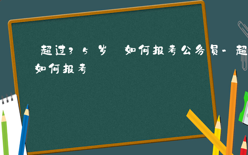 超过35岁 如何报考公务员-超过35岁 如何报考